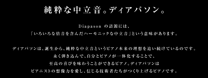 純粋な中立音。ディアパソン。Diapason の語源には、「いろいろな倍音を含んだハーモニックな中立音」という意味があります。ディアパソンは、誕生から、純粋な中立音というピアノ本来の理想を追い続けているのです。永く弾き込んで、自分とピアノが一体化することで、至高の喜びを味わうことができるピアノ。ディアパソンはピアニストの想像力を愛し、信じる技術者たちがつくり上げるピアノです。